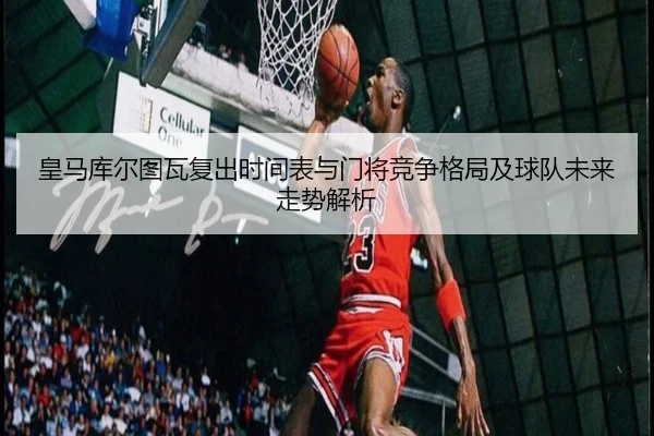 皇马库尔图瓦复出时间表与门将竞争格局及球队未来走势解析
