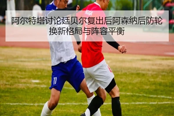 阿尔特塔讨论廷贝尔复出后阿森纳后防轮换新格局与阵容平衡