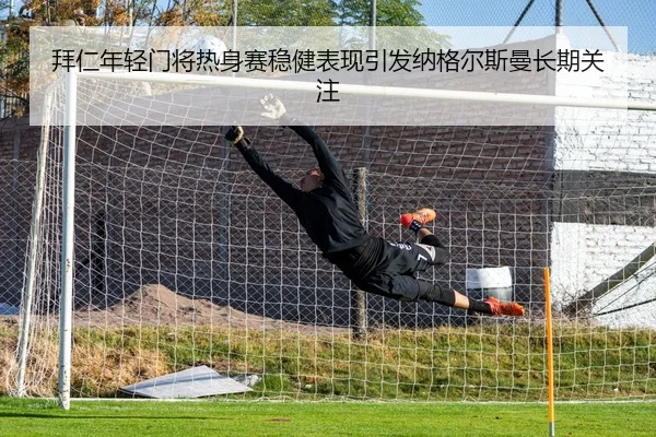 拜仁年轻门将热身赛稳健表现引发纳格尔斯曼长期关注
